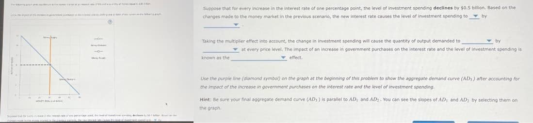 4
HOMEY
set of any of yes to $30
-0-
-o-
My ly
Suppose that for every increase in the sterest rate ens peresage the end of westmant spending decies by 565 bon Based on the
anes the level of investments
to
b
Suppose that for every increase in the interest rate of one percentage point, the level of investment spending declines by $0.5 billion. Based on the
changes made to the money market in the previous scenario, the new interest rate causes the level of investment spending to by
Taking the multiplier effect into account, the change in investment spending will cause the quantity of output demanded to
known as the
by
at every price level. The impact of an increase in government purchases on the interest rate and the level of investment spending is
effect.
Use the purple line (diamond symbol) on the graph at the beginning of this problem to show the aggregate demand curve (ADS) after accounting for
the impact of the increase in government purchases on the interest rate and the level of investment spending.
Hint: Be sure your final aggregate demand curve (AD) is parallel to AD, and AD. You can see the slopes of AD, and AD₂ by selecting them on
the graph.