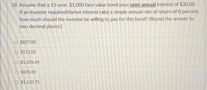 18. Assume that a 15-year, $1,000 face value bond pays semi-annual interest of $30.00.
If an investor requires(Market interest rate) a simple annual rate of return of 8 percent,
how much should the investor be willing to pay for this bond? (Round the answer to
two decimal places.)
O $827.08
O $572.03
O $1,358.24
O $835.81
O $1,120.71
