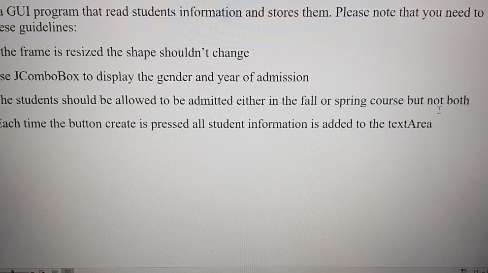 a GUI program that read students information and stores them. Please note that you need to
ese guidelines:
the frame is resized the shape shouldn't change
se JComboBox to display the gender and year of admission
he students should be allowed to be admitted either in the fall or spring course but not both
Each time the button create is pressed all student information is added to the textArea
