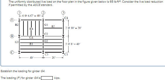 The uniformly distributed live load on the floor plan in the figure given below is 65 lb/ft. Consider the live load reduction
if permitted by the ASCE standard.
I
B2
(B) I
G3
6 @ 6.67' = 40
B4
G4
BI
GI
C2
G2
C3
Establish the loading for girder G4.
The loading (P) for girder G4 is
20'-
kips.
C4
I
2 @ 10' = 20
5 @ 8' 40'