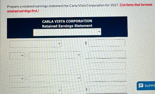 Prepare a retained earnings statement for Carla Vista Corporation for 2027. (List Items that increase
retained earnings first.)
V:
CARLA VISTA CORPORATION
Retained Earnings Statement
SA
1
SUPPC