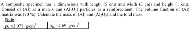A composite specimen has a dimensions with length (5 cm) and width (3 cm) and height (1 cm).
Consist of (Al) as a matrix and (Al,O;) particles as a reinforcement. The volume fraction of (Al)
matrix was (70 %). Calculate the mass of (Al) and (Al;O;) and the total mass.
Note:
Ps =3.077 g/cm³
Pm =2.69 g/cm³

