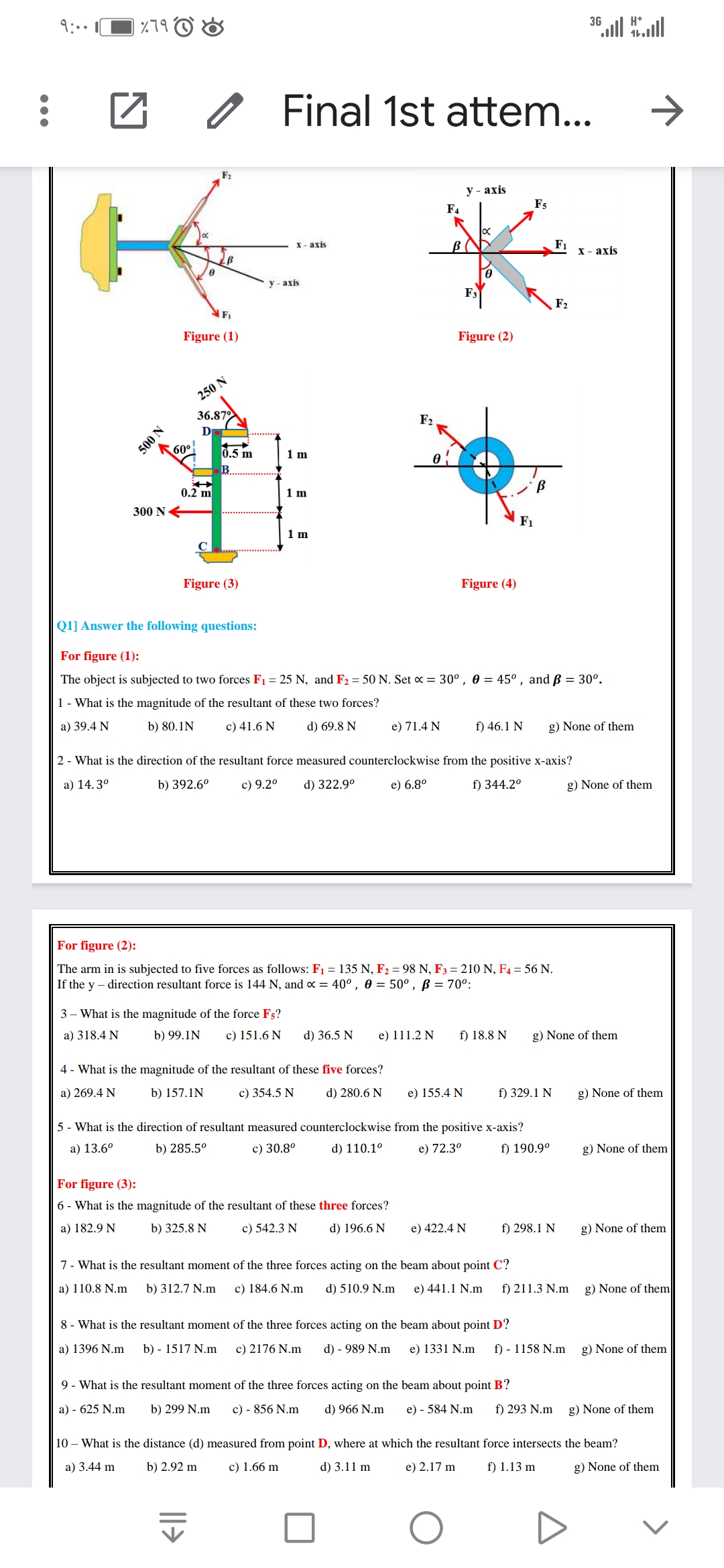 3G
9:..
%79
Final 1st attem...
F2
У - ахis
Fs
F4
F1
х - ахis
X- axis
y - axis
F3
F2
F1
Figure (1)
Figure (2)
250 N
36.87
D
F2
60°
0.5 m
1 m
o!
0.2 m
1 m
300 NE
F1
1 m
Figure (3)
Figure (4)
Q1] Answer the following questions:
For figure (1):
The object is subjected to two forces F1 = 25 N, and F2 = 50 N. Set x = 30°, 0 = 45° , and ß = 30°.
1- What is the magnitude of the resultant of these two forces?
a) 39.4 N
b) 80.1N
c) 41.6 N
d) 69.8 N
e) 71.4 N
f) 46.1 N
g) None of them
2 - What is the direction of the resultant force measured counterclockwise from the positive x-axis?
а) 14.30
b) 392.6°
c) 9.2°
d) 322.9°
e) 6.8°
f) 344.2°
g) None of them
For figure (2):
The arm in is subjected to five forces as follows: F1 = 135 N, F2 = 98 N, F3 = 210 N, F4 = 56 N.
If the y – direction resultant force is 144 N, and x = 40°, 0 = 50°, B = 70°:
3 – What is the magnitude of the force F5?
a) 318.4 N
b) 99.1N
c) 151.6 N
d) 36.5 N
e) 111.2 N
f) 18.8 N
g) None of them
4 - What is the magnitude of the resultant of these five forces?
a) 269.4 N
b) 157.1N
c) 354.5 N
d) 280.6 N
e) 155.4 N
f) 329.1 N
g) None of them
5 - What is the direction of resultant measured counterclockwise from the positive x-axis?
a) 13.6°
b) 285.5°
c) 30.8°
d) 110.1°
e) 72.3°
f) 190.9°
g) None of them
For figure (3):
6 - What is the magnitude of the resultant of these three forces?
a) 182.9 N
b) 325.8 N
c) 542.3 N
d) 196.6 N
e) 422.4 N
f) 298.1 N
g) None of them
7- What is the resultant moment of the three forces acting on the beam about point C?
a) 110.8 N.m
b) 312.7 N.m
c) 184.6 N.m
d) 510.9 N.m
e) 441.1 N.m
f) 211.3 N.m
g) None of them
8 - What is the resultant moment of the three forces acting on the beam about point D?
a) 1396 N.m
b) - 1517 N.m
c) 2176 N.m
d) - 989 N.m
e) 1331 N.m
f) - 1158 N.m
g) None of them
9 - What is the resultant moment of the three forces acting on the beam about point B?
a) - 625 N.m
b) 299 N.m
c) - 856 N.m
d) 966 N.m
e) - 584 N.m
f) 293 N.m
g) None of them
10 – What is the distance (d) measured from point D, where at which the resultant force intersects the beam?
a) 3.44 m
b) 2.92 m
c) 1.66 m
d) 3.11 m
e) 2.17 m
f) 1.13 m
g) None of them
N 00S
