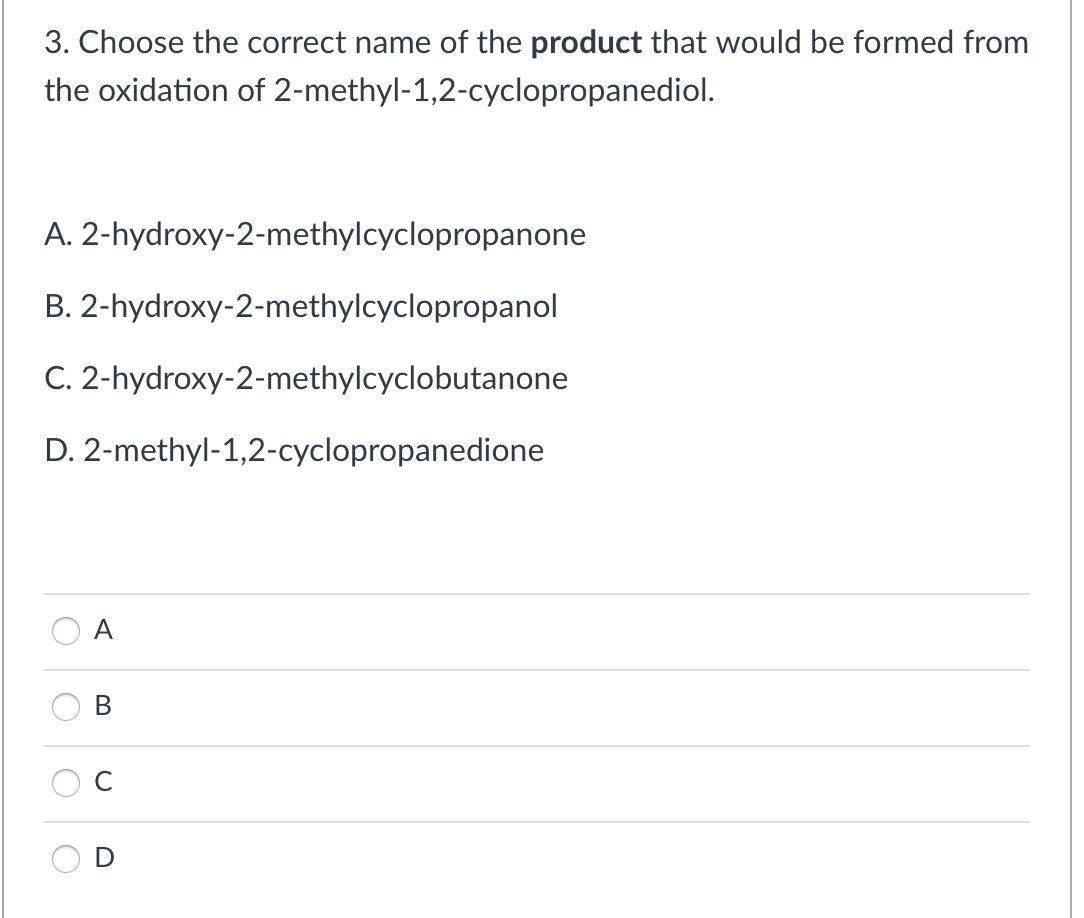 3. Choose the correct name of the product that would be formed from
the oxidation of 2-methyl-1,2-cyclopropanediol.
A. 2-hydroxy-2-methylcyclopropanone
B. 2-hydroxy-2-methylcyclopropanol
C. 2-hydroxy-2-methylcyclobutanone
D. 2-methyl-1,2-cyclopropanedione
A
В
