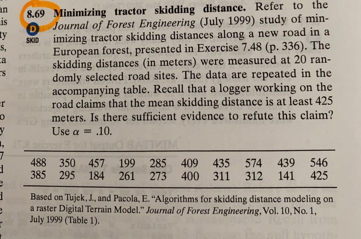 8.69 Minimizing tractor skidding distance. Refer to the
is
an
ty
S,
Journal of Forest Engineering (July 1999) study of min-
imizing tractor skidding distances along a new road in a
European forest, presented in Exercise 7.48 (p. 336). The
SKID
ta
nl skidding distances (in meters) were measured at 20 ran-
rs
n domly selected road sites. The data are repeated in the
nisd accompanying table. Recall that a logger working on the
road claims that the mean skidding distance is at least 425
meters. Is there sufficient evidence to refute this claim?
er
Use a = .10.
= .10.
7
488 350 457 199 285 409 435 574 439 546
261 273 400 311 312
385
295 184
141
425
Based on Tujek, J., and Pacola, E. “Algorithms for skidding distance modeling on
a raster Digital Terrain Model." Journal of Forest Engineering, Vol. 10, No. 1,
July 1999 (Table 1).
r
