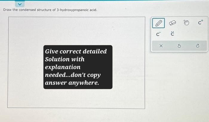 Draw the condensed structure of 3-hydroxypropanoic acid.
Give correct detailed
Solution with
explanation
needed...don't copy
answer anywhere.
C C
X
c+