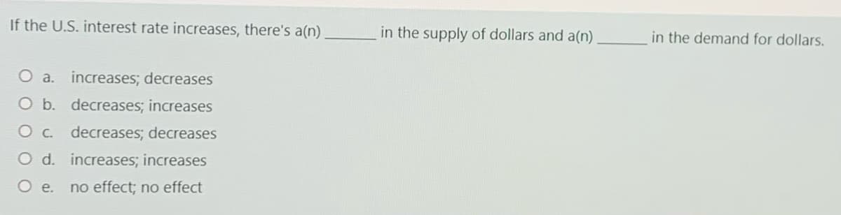 If the U.S. interest rate increases, there's a(n)
in the supply of dollars and a(n) _in the demand for dollars.
O a. increases; decreases
O b. decreases; increases
O c. decreases; decreases
O d. increases; increases
Oe.
no effect; no effect
