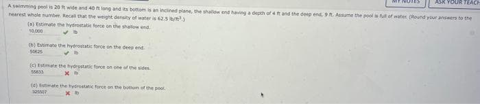 ASK YOUR TEACH
A swimming pool is 20 ft wide and 40 ft long and its bottom is an inclined plane, the shallow end having a depth of 4 ft and the deep end, 9 ft. Assume the pool is full of water (Round your answers to the
nearest whole number. Recall that the weight density of water is 62.5 ib/t.)
(a) Estimate the hydrostatic force on the shallow end
10,000
(b) Estimate the hydrostatic force on the deep end.
50125
(c) Estimate the hydrostatic force on one of the sides.
55833
xh
(d) Estimate the hydrostatic force on the bottom of the pool.
325507
хо