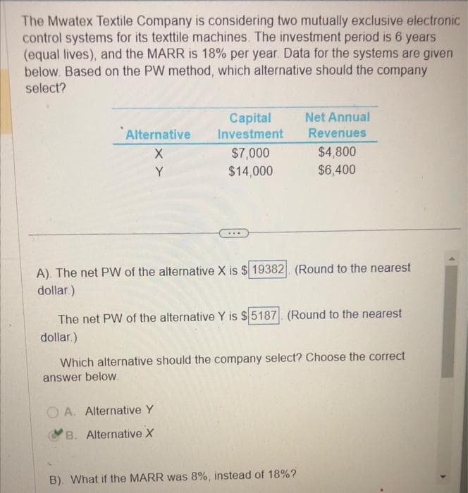 The Mwatex Textile Company is considering two mutually exclusive electronic
control systems for its texttile machines. The investment period is 6 years
(equal lives), and the MARR is 18% per year. Data for the systems are given
below. Based on the PW method, which alternative should the company
select?
Alternative
X
Y
x
Capital
Investment
$7,000
$14,000
OA. Alternative Y
B. Alternative X
...
A). The net PW of the alternative X is $ 19382. (Round to the nearest
dollar.)
Net Annual
Revenues
$4,800
$6,400
The net PW of the alternative Y is $5187. (Round to the nearest
dollar.)
Which alternative should the company select? Choose the correct
answer below.
B). What if the MARR was 8%, instead of 18%?