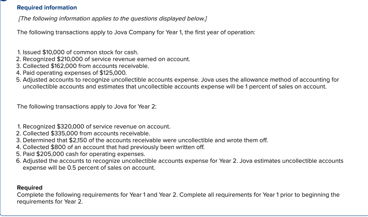 Required information
[The following information applies to the questions displayed below.]
The following transactions apply to Jova Company for Year 1, the first year of operation:
1. Issued $10,000 of common stock for cash.
2. Recognized $210,000 of service revenue earned on account.
3. Collected $162,000 from accounts receivable.
4. Paid operating expenses of $125,000.
5. Adjusted accounts to recognize uncollectible accounts expense. Jova uses the allowance method of accounting for
uncollectible accounts and estimates that uncollectible accounts expense will be 1 percent of sales on account.
The following transactions apply to Jova for Year 2:
1. Recognized $320,000 of service revenue on account.
2. Collected $335,000 from accounts receivable.
3. Determined that $2,150 of the accounts receivable were uncollectible and wrote them off.
4. Collected $800 of an account that had previously been written off.
5. Paid $205,000 cash for operating expenses.
6. Adjusted the accounts to recognize uncollectible accounts expense for Year 2. Jova estimates uncollectible accounts
expense will be 0.5 percent of sales on account.
Required
Complete the following requirements for Year 1 and Year 2. Complete all requirements for Year 1 prior to beginning the
requirements for Year 2.