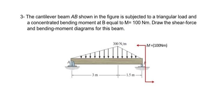 3- The cantilever beam AB shown in the figure is subjected to a triangular load and
a concentrated bending moment at B equal to M= 100 Nm. Draw the shear-force
and bending-moment diagrams for this beam.
3m
300 N/m
-1.5m-
M=(100Nm)