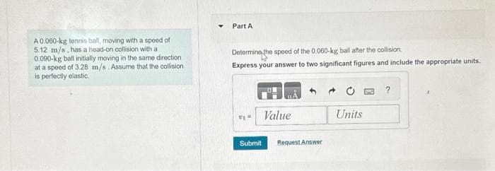 A 0.060-kg tennis ball, moving with a speed of
5.12 m/s, has a head-on collision with a
0.090-kg ball initially moving in the same direction
at a speed of 3.28 m/s. Assume that the collision
is perfectly elastic.
Part A
Determine the speed of the 0.060-kg ball after the collision
Express your answer to two significant figures and include the appropriate units.
Uj
Submit
Value
Request Answer
Units
?