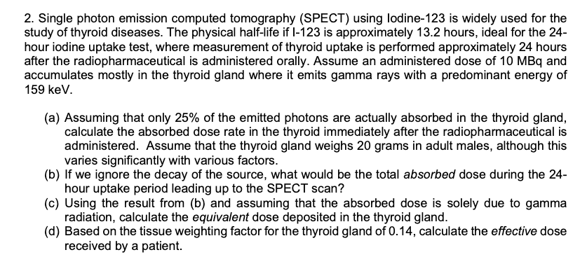 2. Single photon emission computed tomography (SPECT) using lodine-123 is widely used for the
study of thyroid diseases. The physical half-life if I-123 is approximately 13.2 hours, ideal for the 24-
hour iodine uptake test, where measurement of thyroid uptake is performed approximately 24 hours
after the radiopharmaceutical is administered orally. Assume an administered dose of 10 MBq and
accumulates mostly in the thyroid gland where it emits gamma rays with a predominant energy of
159 keV.
(a) Assuming that only 25% of the emitted photons are actually absorbed in the thyroid gland,
calculate the absorbed dose rate in the thyroid immediately after the radiopharmaceutical is
administered. Assume that the thyroid gland weighs 20 grams in adult males, although this
varies significantly with various factors.
(b) If we ignore the decay of the source, what would be the total absorbed dose during the 24-
hour uptake period leading up to the SPECT scan?
(c) Using the result from (b) and assuming that the absorbed dose is solely due to gamma
radiation, calculate the equivalent dose deposited in the thyroid gland.
(d) Based on the tissue weighting factor for the thyroid gland of 0.14, calculate the effective dose
received by a patient.