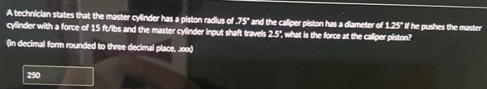 A technician states that the master cylinder has a piston radius of .75" and the caliper piston has a diameter of 1.25" If he pushes the master
cylinder with a force of 15 ft/lbs and the master cylinder input shaft travels 2.5%, what is the force at the caliper piston?
(in decimal form rounded to three decimal place, sood
250