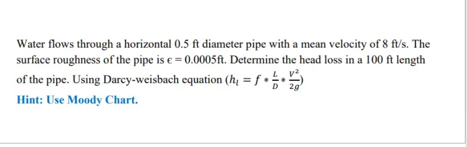 Water flows through a horizontal 0.5 ft diameter pipe with a mean velocity of 8 ft/s. The
surface roughness of the pipe is € = 0.0005 ft. Determine the head loss in a 100 ft length
of the pipe. Using Darcy-weisbach equation (h₁ = f * ·
LV²
*
D 2g
Hint: Use Moody Chart.