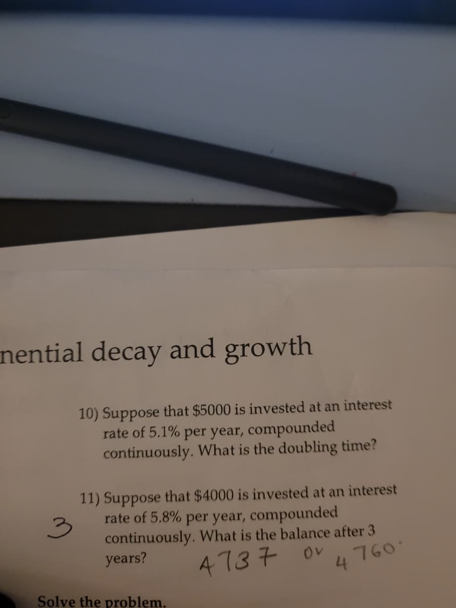 nential decay and growth
10) Suppose that $5000 is invested at an interest
rate of 5.1% per year, compounded
continuously. What is the doubling time?
11) Suppose that $4000 is invested at an interest
rate of 5.8% per year, compounded
continuously. What is the balance after 3
years?
4737
Ov
4760
Solve the problem,
