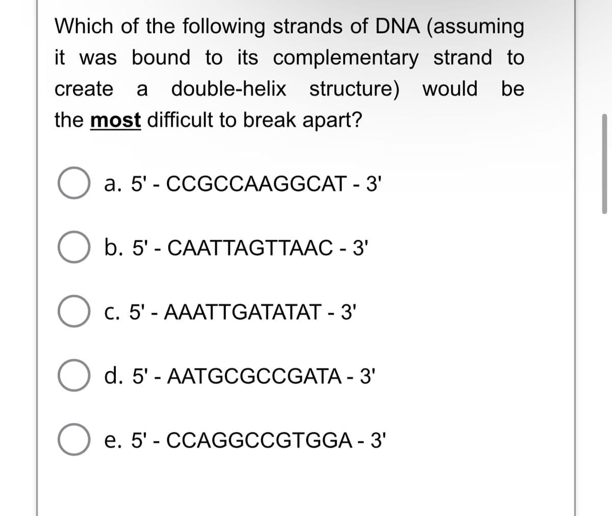 Which of the following strands of DNA (assuming
it was bound to its complementary strand to
create a double-helix structure) would be
the most difficult to break apart?
O a. 5'- CCGCCAAGGCAT - 3'
O b. 5' - CAATTAGTTAAC - 3'
O
C. 5'- AAATTGATATAT - 3'
d. 5'- AATGCGCCGATA - 3'
e. 5'- CCAGGCCGTGGA - 3'