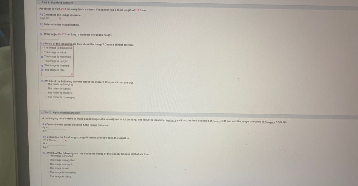 Part 1: Standard problem
An object is held 21.3 cm away from a mirror. The mirror has a focal length of -16.5 cm.
A.) Determine the image distance.
9.35 cm
x
B.) Determine the magnification.
C.) If the object is 2.2 cm long, determine the image height.
D.) Which of the following are true about the image? Choose all that are true.
The image is diminished.
The image is virtual.
The image is magnified.
The image is upright.
The image is inverted.
The image is real.
E.) Which of the following are true about the mirror? Choose all that are true.
The mirror is diverging.
The mirror is convex.
The mirror is concave.
The mirror is converging.
Part 2: Optical bench problem
A converging lens is used to make a real image (of a locust) that is 1.5 cm long. The locust is located at locust,x= 43 cm, the lens is located at flens,x 81 cm, and the image is located at image,x= 129 cm.
A.) Determine the object distance & the image distance.
do =
di =
B.) Determine the focal length, magnification, and how long the locust is.
1= 9.35 cm
x
M=
ho=
C.) Which of the following are true about the image of the locust? Choose all that are true.
The image is inverted.
The image is magnified.
The image is upright.
The image is real.
The image is diminished.
The image is virtual.