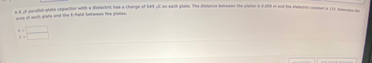 ASF parallel-plate capacitor with a dielectric has a charge of 549 C on each plate. The distance between the plates is 0.005 m and the dielectric constant is 133. Determine the
area of each plate and the E-field between the plates.
E=