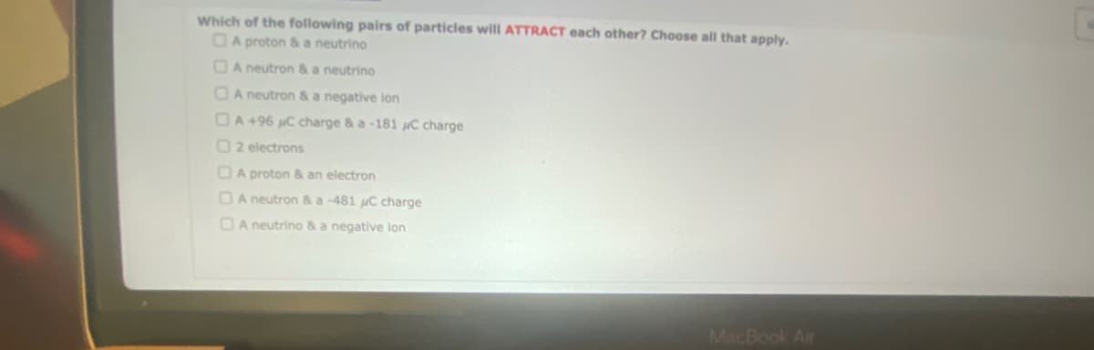Which of the following pairs of particles will ATTRACT each other? Choose all that apply.
A proton & a neutrino
A neutron & a neutrino
A neutron & a negative ion
A +96 C charge & a -181 C charge
2 electrons
A proton & an electron
A neutron & a -481 C charge
A neutrino & a negative ion
MacBook Air