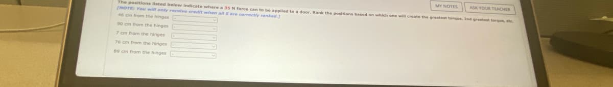 MY NOTES
The positions listed below indicate where a 35 N force can to be applied to a door. Rank the positions based on which one will create the greatest torque, 2nd greatest torque, etc.
(NOTE: You will only receive credit when all 5 are correctly ranked.]
ASK YOUR TEACHER
46 cm from the hinges
90 cm from the hinges
7 cm from the hinges
76 cm from the hinges
89 cm from the hinges