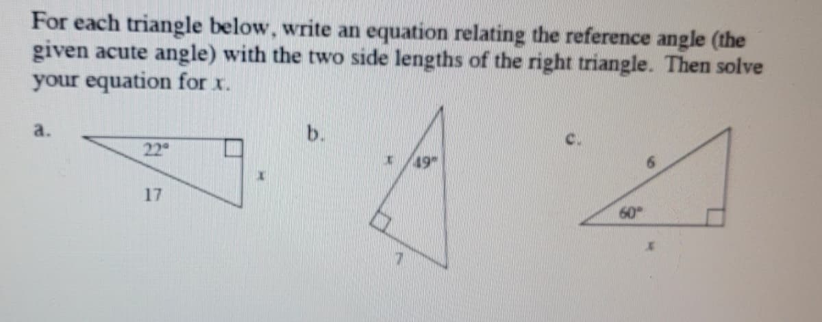 For each triangle below, write an equation relating the reference angle (the
given acute angle) with the two side lengths of the right triangle. Then solve
your equation for x.
a.
b.
22
(49
17
60
