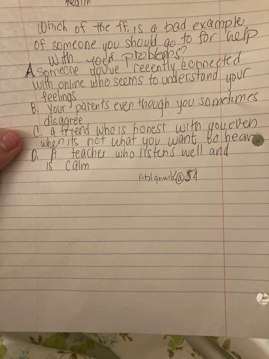 Whch of the ffi is a bad example
of someone you should ge to for 'help
with yota ploblees?
A Spmecne touue'reeently éonnected
with online idho seems fo understand
Reelings
ypur
sometimes
B Your parents even though you
disagree
C. a ffiend who is honest with gou even
when its not what you want to hear
DA teacher who lYstens well and
IS Calm
