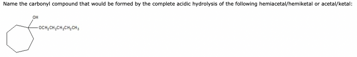 Name the carbonyl compound that would be formed by the complete acidic hydrolysis of the following hemiacetal/hemiketal or acetal/ketal:
OH
OCH₂CH₂CH₂CH₂CH3