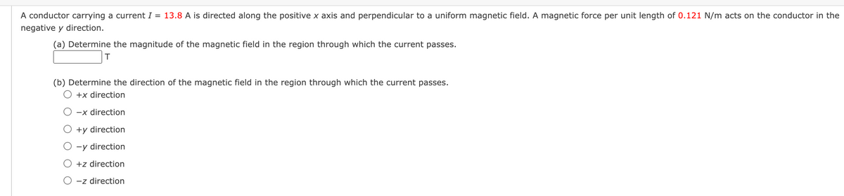 A conductor carrying a current I = 13.8 A is directed along the positive x axis and perpendicular to a uniform magnetic field. A magnetic force per unit length of 0.121 N/m acts on the conductor in the
negative y direction.
(a) Determine the magnitude of the magnetic field in the region through which the current passes.
T
(b) Determine the direction of the magnetic field in the region through which the current passes.
+x direction
-x direction
+y direction
○ -y direction
+z direction
O-z direction