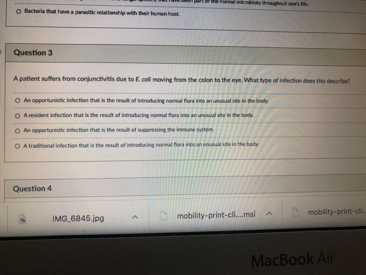 partor the normal mlcroblota tnroughout one's life.
Bacteria that have a parasitic relationship with their human host.
Question 3
A patient suffers from conjunctivitis due to E. coll moving from the colon to the eye. What type of Infection does this describe?
O An opportunistic infection that is the result of introducing normal flora into an unusual site in the body.
O Aresident infection that is the result of introducing normal flora into an unusual site in the body.
O An opportunistic infection that is the result of suppressing the immune system.
O Atraditional infection tthat is the result of introducing normal flora into an unusual site in the body.
Question 4
mobility-print-cli.msi
mobility-print-cli..
IMG 6845.jpg
MacBook Air
