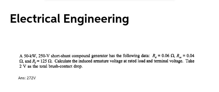 Electrical Engineering
A 50-kW, 250-V short-shunt compound generator has the following đata: R, = 0.06 2, R, = 0.04
2, and R,= 125 2. Calculate the induced armature voltage at rated load and terminal voltage. Take
2 V as the total brush-contact drop.
Ans: 272V
