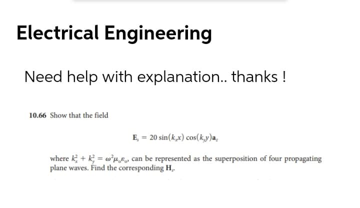 Electrical Engineering
Need help with explanation.. thanks !
10.66 Show that the field
E, = 20 sin(k,x) cos(k,y)a.
where k + k; = w*p,E, can be represented as the superposition of four propagating
plane waves. Find the corresponding H,
