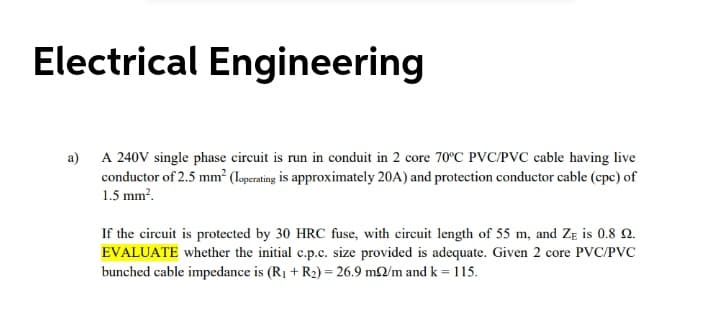 Electrical Engineering
a) A 240V single phase circuit is run in conduit in 2 core 70°C PVC/PVC cable having live
conductor of 2.5 mm? (Ioperating is approximately 20A) and protection conductor cable (cpc) of
1.5 mm?.
If the circuit is protected by 30 HRC fuse, with circuit length of 55 m, and ZE is 0.8 2.
EVALUATE whether the initial c.p.c. size provided is adequate. Given 2 core PVC/PVC
bunched cable impedance is (R1 + R2) = 26.9 m2/m and k = 115.
