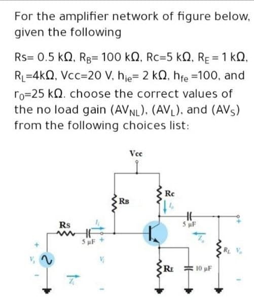 For the amplifier network of figure below,
given the following
Rs= 0.5 kQ, RB= 100 kQ, Rc=5 kQ, RE = 1 kQ,
%3D
RL=4kQ, Vcc=20 V, hie= 2 kQ, hfe =100, and
ro=25 kQ. choose the correct values of
the no load gain (AVNL), (AVL), and (AVs)
from the following choices list:
Vce
Re
RB
Rs
5 uF
R V.
10 uF
