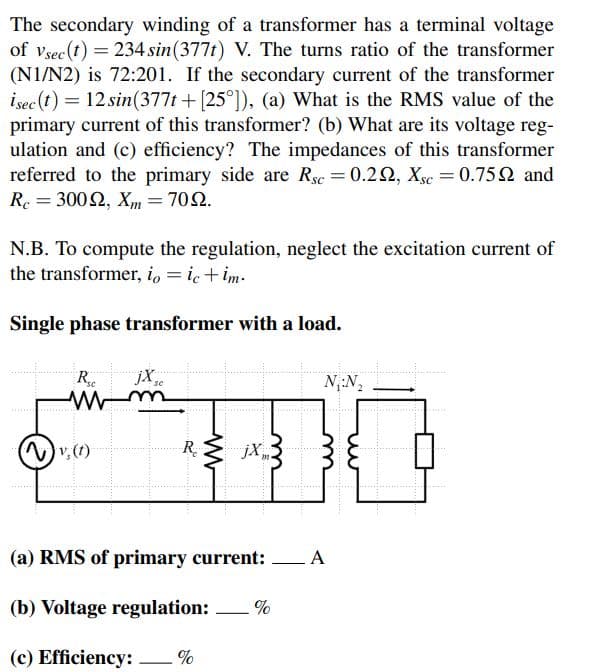 The secondary winding of a transformer has a terminal voltage
of vsec (t) = 234 sin (377t) V. The turns ratio of the transformer
(N1/N2) is 72:201. If the secondary current of the transformer
isec (t) = 12 sin(377t + [25°]), (a) What is the RMS value of the
primary current of this transformer? (b) What are its voltage reg-
ulation and (c) efficiency? The impedances of this transformer
referred to the primary side are Rsc = 0.222, Xsc = 0.759 and
Rc = 30022, Xm = 7022.
N.B. To compute the regulation, neglect the excitation current of
the transformer, io = ic+im.
Single phase transformer with a load.
Rsc jX,
(~) v₂ (1)
-R₂
www
jX
m.
N₁:N₂
(a) RMS of primary current: A
(b) Voltage regulation: %
(c) Efficiency: %
—