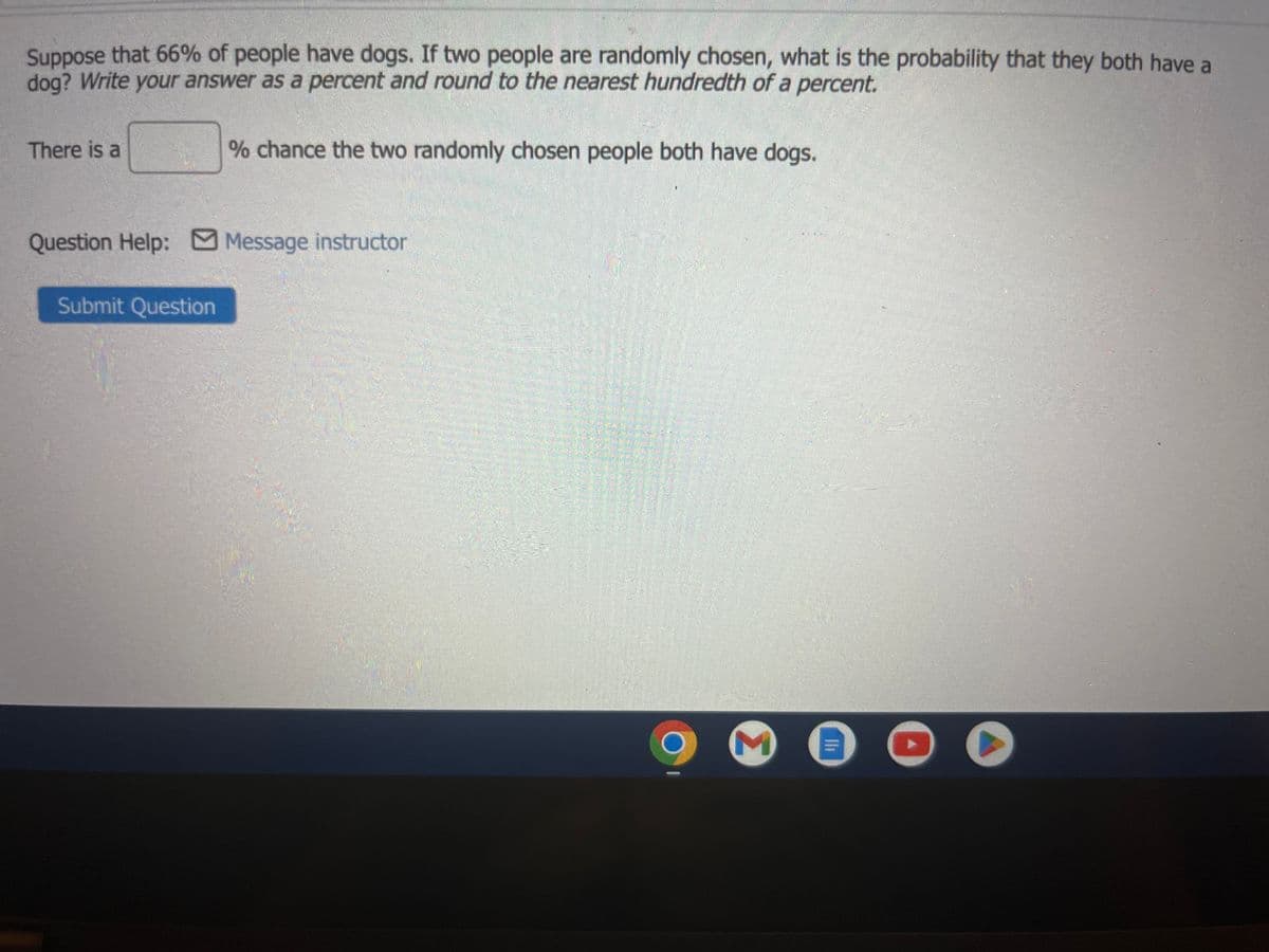 Suppose that 66% of people have dogs. If two people are randomly chosen, what is the probability that they both have a
dog? Write your answer as a percent and round to the nearest hundredth of a percent.
There is a
% chance the two randomly chosen people both have dogs.
Question Help: Message instructor
Submit Question
M
OO