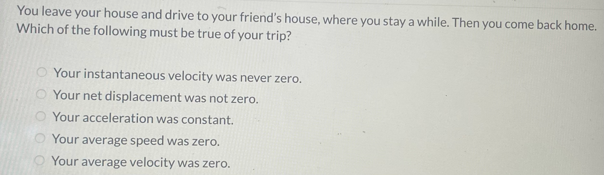 You leave your house and drive to your friend's house, where you stay a while. Then you come back home.
Which of the following must be true of your trip?
O Your instantaneous velocity was never zero.
O Your net displacement was not zero.
Your acceleration was constant.
Your average speed was zero.
Your average velocity was zero.
