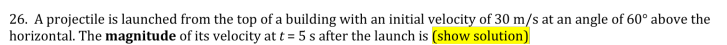 26. A projectile is launched from the top of a building with an initial velocity of 30 m/s at an angle of 60° above the
horizontal. The magnitude of its velocity at t = 5 s after the launch is (show solution)
