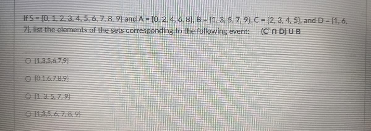 If S-{0, 1, 2, 3, 4, 5, 6, 7, 8, 9} and A - {0, 2. 4, 6, 8], B- (1, 3, 5, 7, 9), C = {2, 3, 4, 5), andD = [1, 6,
7), list the elements of the sets corresponding to the following event:
(C'n D) UB
O [1,3,5,6,7,9}
O (0,1,6,7,8,9}
O 1.3, 5, 7, 91
O 1.3.5, 6. 7, 8,9}
