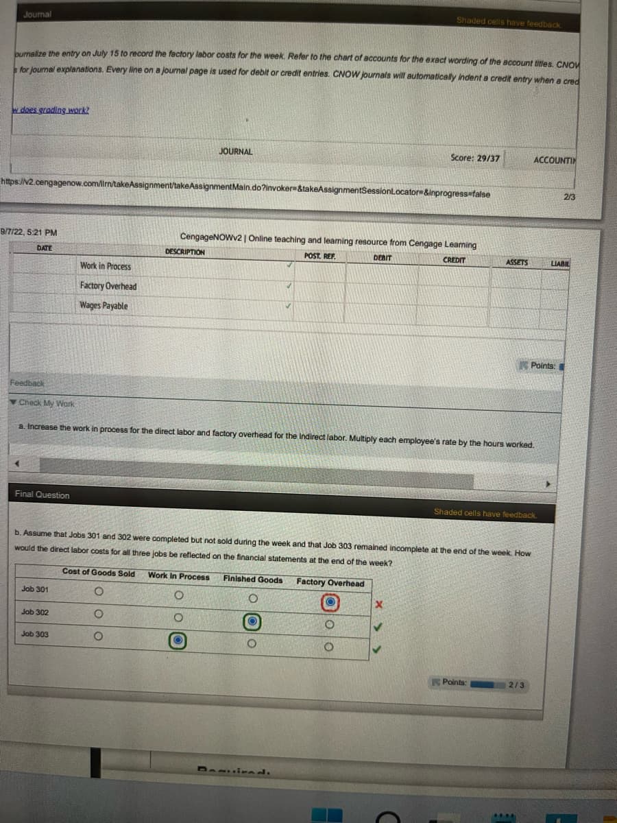 Journal
ournalize the entry on July 15 to record the factory labor costs for the week. Refer to the chart of accounts for the exact wording of the account titles. CNOW
s for journal explanations. Every line on a journal page is used for debit or credit entries. CNOW journals will automatically indent a credit entry when a cred
w does grading work?
9/7/22, 5:21 PM
DATE
Feedback
https://v2.cengagenow.com/in/takeAssignment/take AssignmentMain.do?invoker &takeAssignmentSessionLocator &inprogress-false
Check My Work
Final Question
Job 301
Work in Process
Factory Overhead
Wages Payable
Job 302
Job 303
JOURNAL
DESCRIPTION
CengageNOWv2 | Online teaching and learning resource from Cengage Leaming
POST. REF.
DEBIT
CREDIT
a. Increase the work in process for the direct labor and factory overhead for the Indirect labor. Multiply each employee's rate by the hours worked.
Cost of Goods Sold Work In Process Finished Goods
O
O
O
O
O
Shaded cells have feedback.
b. Assume that Jobs 301 and 302 were completed but not sold during the week and that Job 303 remained incomplete at the end of the week. How
would the direct labor costs for all three jobs be reflected on the financial statements at the end of the week?
Factory Overhead
O
ⒸO
O
Score: 29/37
O
●
X
ASSETS
Points:
Shaded cells have feedback.
ACCOUNTIN
2/3
Points:
****
>
2/3
LIABIL