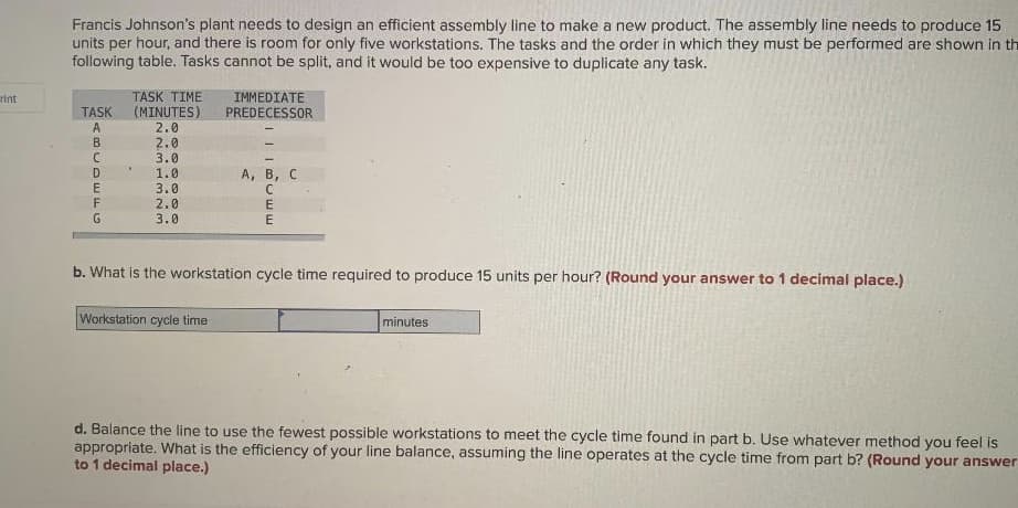 Francis Johnson's plant needs to design an efficient assembly line to make a new product. The assembly line needs to produce 15
units per hour, and there is room for only five workstations. The tasks and the order in which they must be performed are shown in th
following table. Tasks cannot be split, and it would be too expensive to duplicate any task.
TASK TIME
(MINUTES)
IMMEDIATE
PREDECESSOR
rint
TASK
A
2.0
B
2.0
3.0
1.0
А, В, с
3.0
2.0
G
3.0
b. What is the workstation cycle time required to produce 15 units per hour? (Round your answer to 1 decimal place.)
Workstation cycle time
minutes
d. Balance the line to use the fewest possible workstations to meet the cycle time found in part b. Use whatever method you feel is
appropriate. What is the efficiency of your line balance, assuming the line operates at the cycle time from part b? (Round your answer
to 1 decimal place.)
