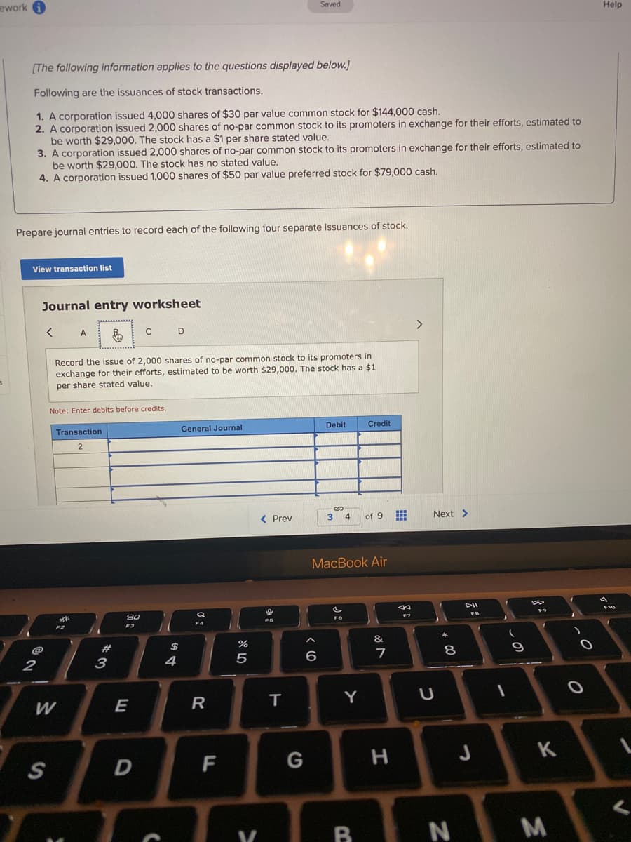 ework A
Saved
Help
[The following information applies to the questions displayed below.)
Following are the issuances of stock transactions.
1. A corporation issued 4,000 shares of $30 par value common stock for $144,000 cash.
2. A corporation issued 2,000 shares of no-par common stock to its promoters in exchange for their efforts, estimated to
be worth $29,000. The stock has a $1 per share stated value.
3. A corporation issued 2,000 shares of no-par common stock to its promoters in exchange for their efforts, estimated to
be worth $29.000. The stock has no stated value,
4. A corporation issued 1,000 shares of $50 par value preferred stock for $79,000 cash.
Prepare journal entries to record each of the following four separate issuances of stock.
View transaction list
Journal entry worksheet
Record the issue of 2,000 shares of no-par common stock to its promoters in
exchange for their efforts, estimated to be worth $29,000. The stock has a $1
per share stated value.
Note: Enter debits before credits.
Transaction
General Journal
Debit
Credit
< Prev
3 4 of 9
Next >
МacВook Air
DII
F7
F3
F4
FS
F2
@
4
6
7
8
E
R
T
Y
D
H
J
K
R N M
F.
