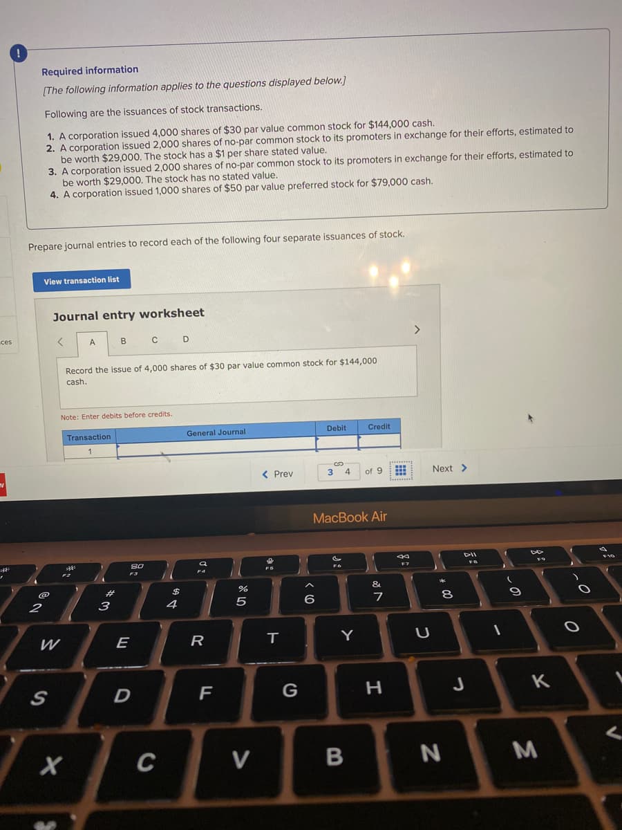 Required information
[The following information applies to the questions displayed below.]
Following are the issuances of stock transactions.
1. A corporation issued 4,000 shares of $30 par value common stock for $144,000 cash.
2. A corporation issued 2,000 shares of no-par common stock to its promoters in exchange for their efforts, estimated to
be worth $29,000. The stock has a $1 per share stated value.
3. A corporation issued 2,000 shares of no-par common stock to its promoters in exchange for their efforts, estimated to
be worth $29,000. The stock has no stated value.
4. A corporation issued 1,000 shares of $50 par value preferred stock for $79,000 cash.
Prepare journal entries to record each of the following four separate issuances of stock.
View transaction list
Journal entry worksheet
ces
C D
Record the issue of 4,000 shares of $30 par value common stock for $144,000
cash.
Note: Enter debits before credits.
Transaction
General Journal
Debit
Credit
< Prev
4
of 9
Next >
MacBook Air
DII
F7
F4
23
&
2
3
5
7
W
E
R
Y
G
H
J
K
C
V
-* 00
B
的4
