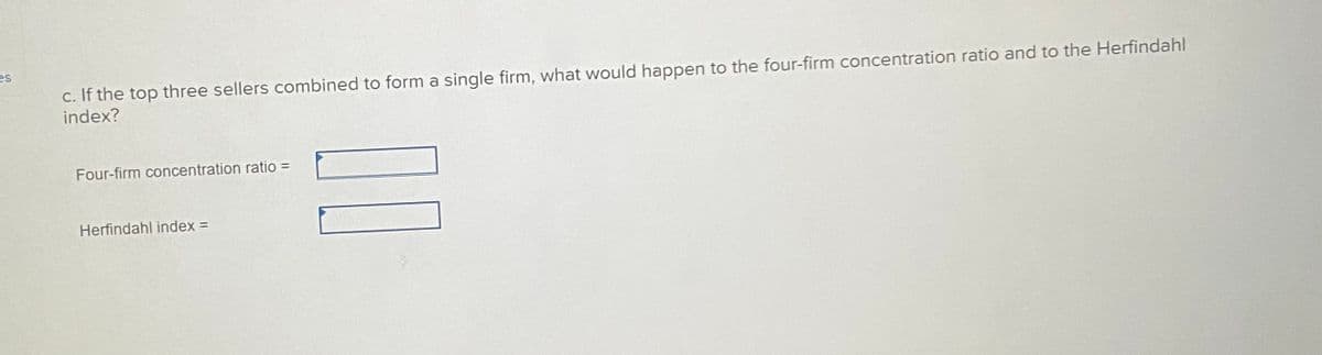 es
c. If the top three sellers combined to form a single firm, what would happen to the four-firm concentration ratio and to the Herfindahl
index?
Four-firm concentration ratio =
Herfindahl index =
