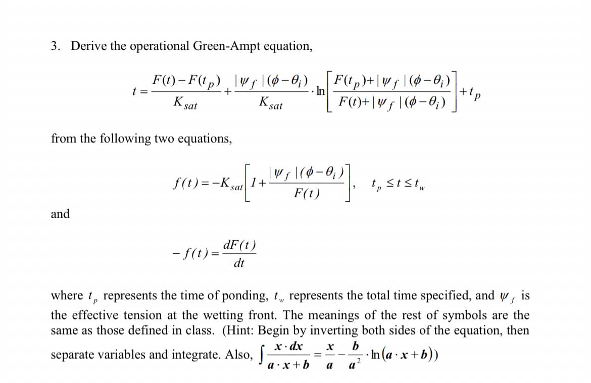 3. Derive the operational Green-Ampt equation,
+
K sat
F(t)-F(tp) _ \Vƒ\(0−0;) F(tp)+|wf|(-0₁)
F(t)+|vf|(0-0₁)
K sat
t =
and
from the following two equations,
f(t)=-Ksat 1+
Koal (1+1 M ₁ | (0-0₁)
F(t)
- f(t) =
In
dF (t)
dt
=
tststw
V s
where to represents the time of ponding, t represents the total time specified, and
-In (a.x+b))
2
the effective tension at the wetting front. The meanings of the rest of symbols are the
same as those defined in class. (Hint: Begin by inverting both sides of the equation, then
x. dx X b
separate variables and integrate. Also, S
a.x+b a
a
+tp
is