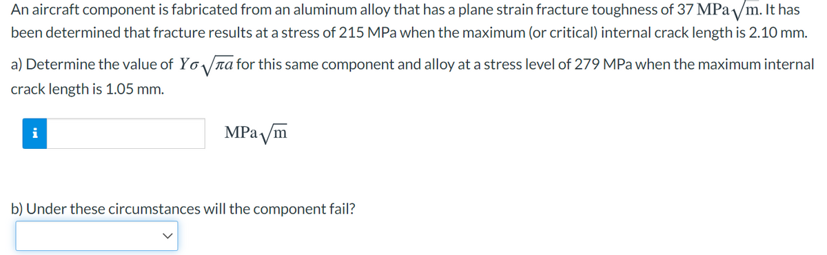 An aircraft component is fabricated from an aluminum alloy that has a plane strain fracture toughness of 37 MPa /m. It has
been determined that fracture results at a stress of 215 MPa when the maximum (or critical) internal crack length is 2.10 mm.
a) Determine the value of Yo/ra for this same component and alloy at a stress level of 279 MPa when the maximum internal
crack length is 1.05 mm.
MPa /m
i
b) Under these circumstances will the component fail?
