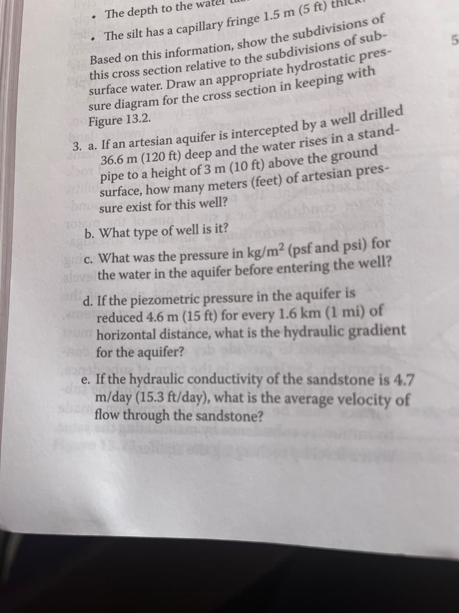 . The depth to the wa
The silt has a capillary fringe 1.5 m (5 ft)
Based on this information, show the subdivisions of
this cross section relative to the subdivisions of sub-
surface water. Draw an appropriate hydrostatic pres-
sure diagram for the cross section in keeping with
Figure 13.2.
3. a. If an artesian aquifer is intercepted by a well drilled
36.6 m (120 ft) deep and the water rises in a stand-
pipe to a height of 3 m (10 ft) above the ground
surface, how many meters (feet) of artesian pres-
-brusure exist for this well?
b. What type of well is it?
gric. What was the pressure in kg/m² (psf and psi) for
alove the water in the aquifer before entering the well?
d. If the piezometric pressure in the aquifer is
reduced 4.6 m (15 ft) for every 1.6 km (1 mi) of
horizontal distance, what is the hydraulic gradient
for the aquifer?
e. If the hydraulic conductivity of the sandstone is 4.7
m/day (15.3 ft/day), what is the average velocity of
flow through the sandstone?