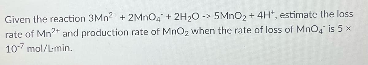 Given the reaction 3Mn2+ + 2MnO4 + 2H₂O -> 5MnO2 + 4H+, estimate the loss
rate of Mn2+ and production rate of MnO2 when the rate of loss of MnO4 is 5 x
10-7 mol/L.min.