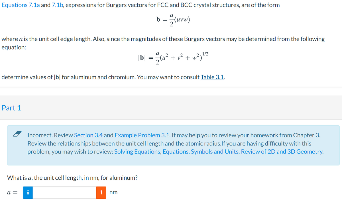 Equations 7.1a and 7.1b, expressions for Burgers vectors for FCC and BCC crystal structures, are of the form
b = uvw)
where a is the unit cell edge length. Also, since the magnitudes of these Burgers vectors may be determined from the following
equation:
1/2
+ v? + w²)"
determine values of |b| for aluminum and chromium. You may want to consult Table 3.1.
Part 1
Incorrect. Review Section 3.4 and Example Problem 3.1. It may help you to review your homework from Chapter 3.
Review the relationships between the unit cell length and the atomic radius.lf you are having difficulty with this
problem, you may wish to review: Solving Equations, Equations, Symbols and Units, Review of 2D and 3D Geometry.
What is a, the unit cell length, in nm, for aluminum?
a =
i
nm
