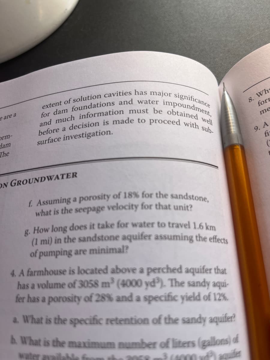 e are a
orm-
dam
The
extent of solution cavities has major significance
before a decision is made to proceed with sub-
and much information must be obtained well
for dam foundations and water impoundment,
surface investigation.
ON GROUNDWATER
f. Assuming a porosity of 18% for the sandstone,
what is the seepage velocity for that unit?
g. How long does it take for water to travel 1.6 km
(1 mi) in the sandstone aquifer assuming the effects
of pumping are minimal?
4. A farmhouse is located above a perched aquifer that
has a volume of 3058 m³ (4000 yd³). The sandy aqui-
fer has a porosity of 28% and a specific yield of 12%.
a. What is the specific retention of the sandy aquifer
b. What is the maximum number of liters (gallons) of
DER 3 (4000 v³) aquifer
water available fo
8. Wh
forr
me
9. A
fi